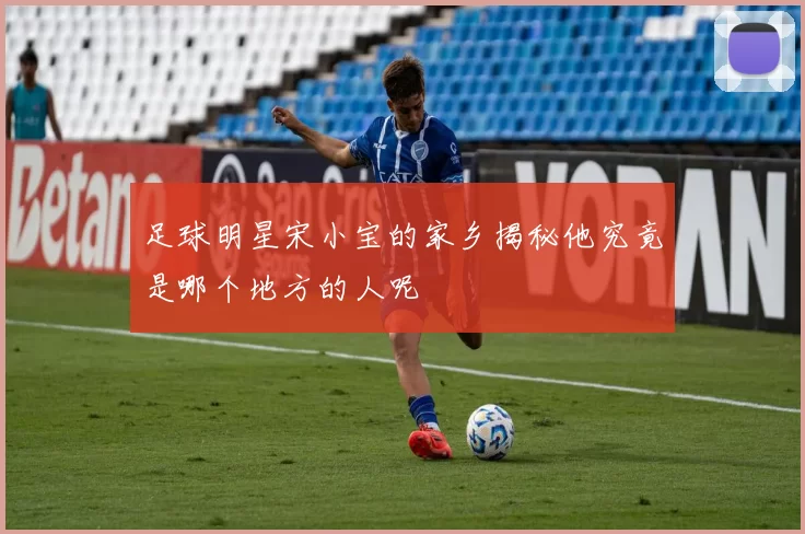 足球明星宋小宝的家乡揭秘他究竟是哪个地方的人呢