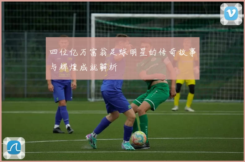 四位亿万富翁足球明星的传奇故事与辉煌成就解析