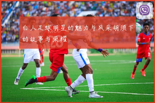 白人足球明星的魅力与风采胡须下的故事与荣耀
