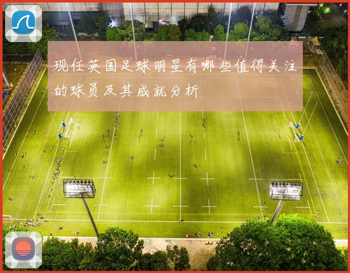 现任英国足球明星有哪些值得关注的球员及其成就分析