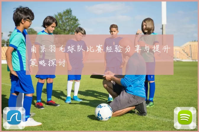 南京羽毛球队比赛经验分享与提升策略探讨