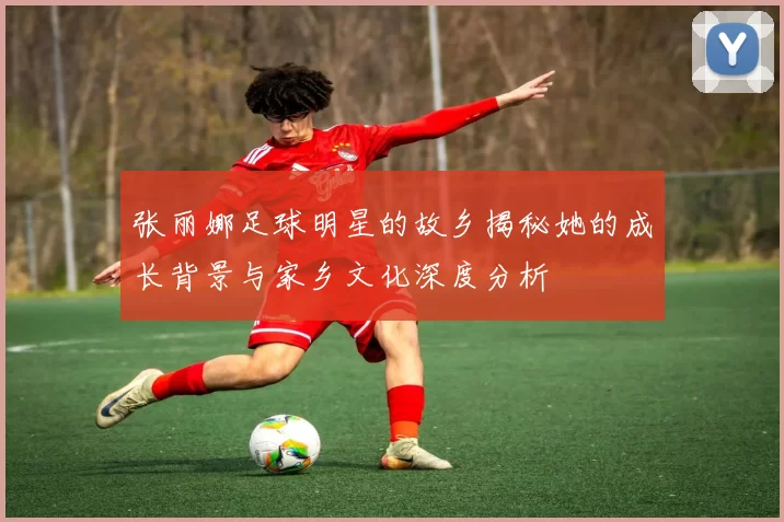 张丽娜足球明星的故乡揭秘她的成长背景与家乡文化深度分析