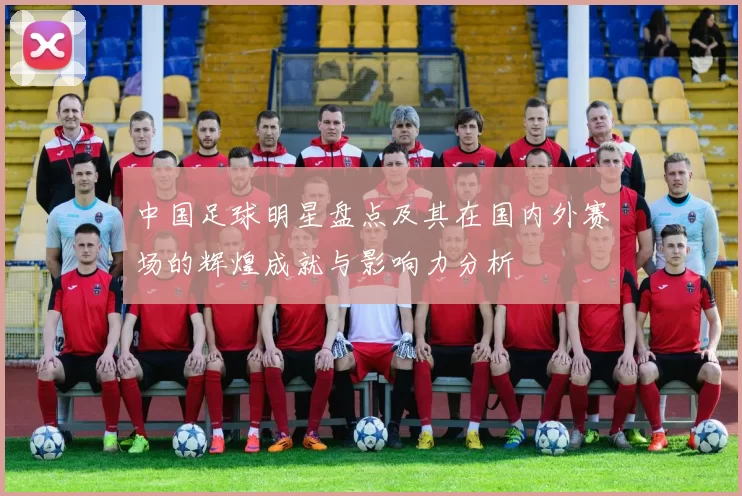 中国足球明星盘点及其在国内外赛场的辉煌成就与影响力分析