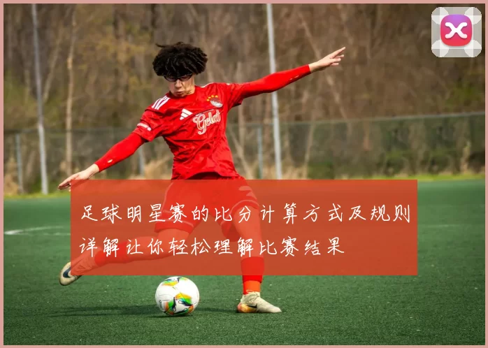 足球明星赛的比分计算方式及规则详解让你轻松理解比赛结果