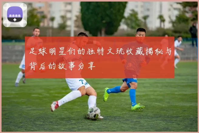 足球明星们的独特文玩收藏揭秘与背后的故事分享
