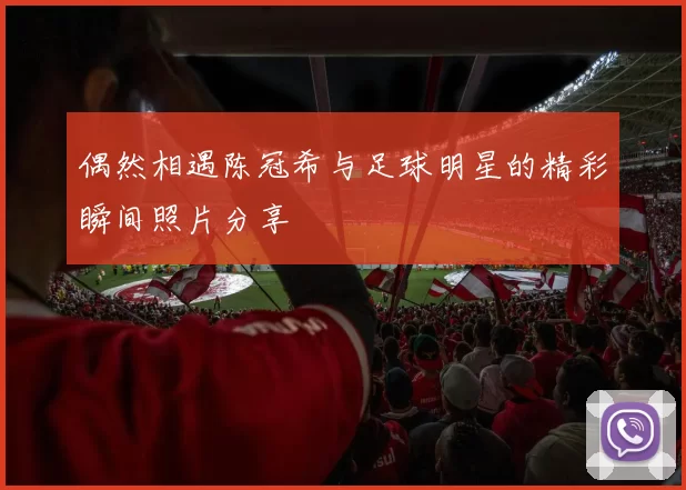 偶然相遇陈冠希与足球明星的精彩瞬间照片分享