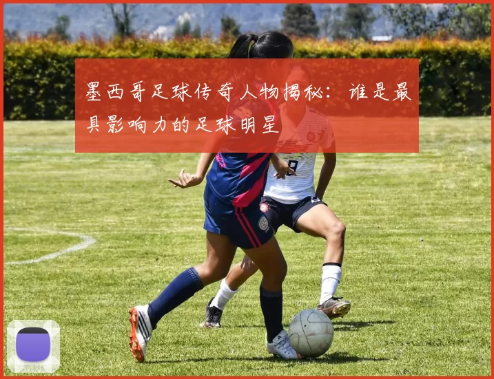 墨西哥足球传奇人物揭秘：谁是最具影响力的足球明星