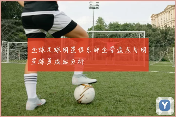 全球足球明星俱乐部全景盘点与明星球员成就分析