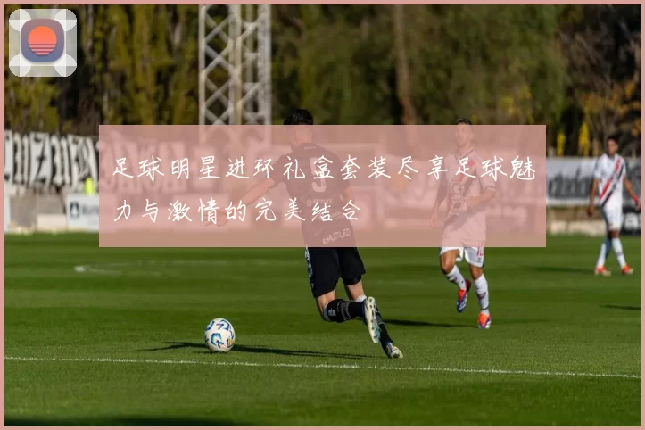 足球明星进环礼盒套装尽享足球魅力与激情的完美结合