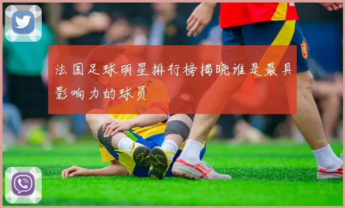 法国足球明星排行榜揭晓谁是最具影响力的球员