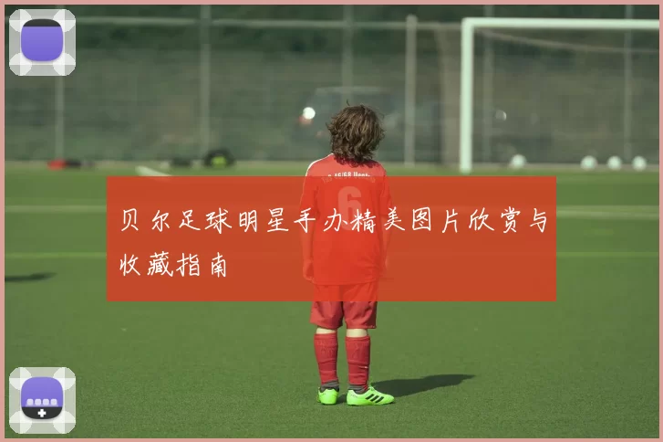 贝尔足球明星手办精美图片欣赏与收藏指南