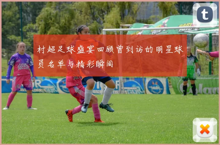 村超足球盛宴回顾曾到访的明星球员名单与精彩瞬间