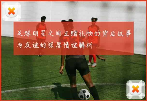 足球明星之间互赠礼物的背后故事与友谊的深厚情谊解析