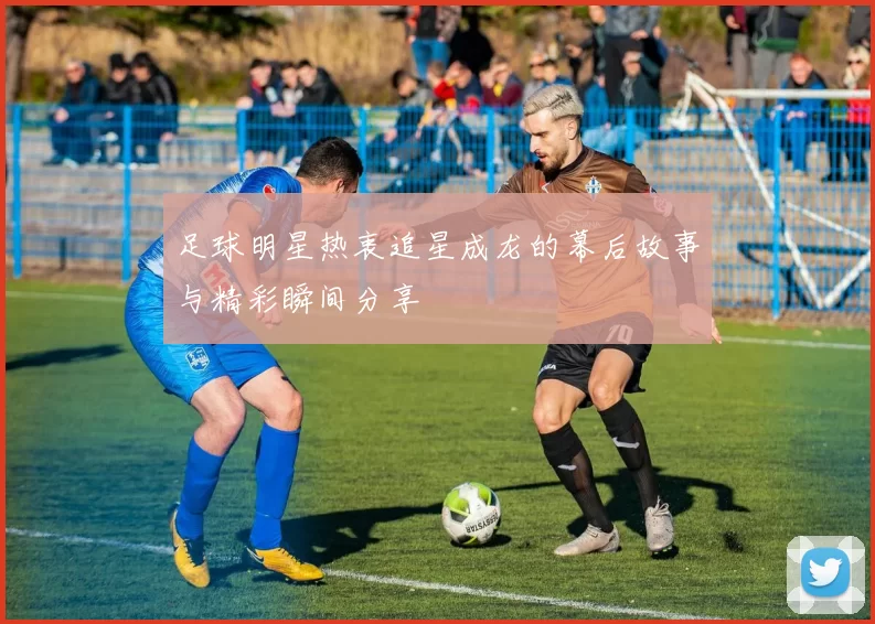 足球明星热衷追星成龙的幕后故事与精彩瞬间分享