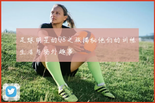 足球明星的Q8之旅揭秘他们的训练生活与场外趣事