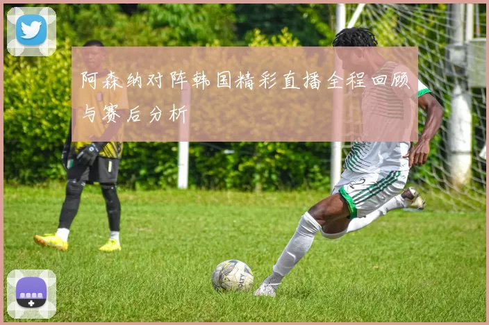 阿森纳对阵韩国精彩直播全程回顾与赛后分析