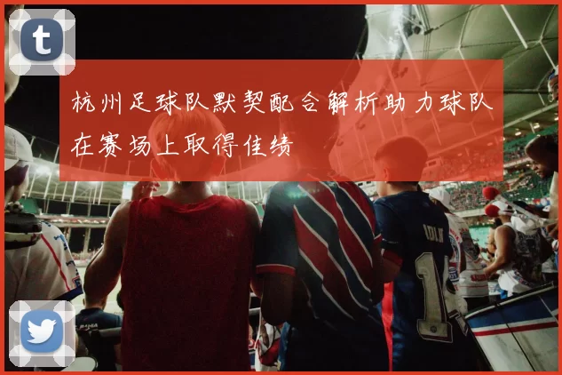 杭州足球队默契配合解析助力球队在赛场上取得佳绩