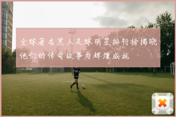 全球著名黑人足球明星排行榜揭晓他们的传奇故事与辉煌成就