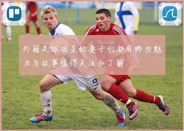 外籍足球明星的妻子们都有哪些魅力与故事值得关注和了解