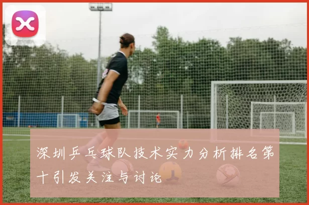 深圳乒乓球队技术实力分析排名第十引发关注与讨论