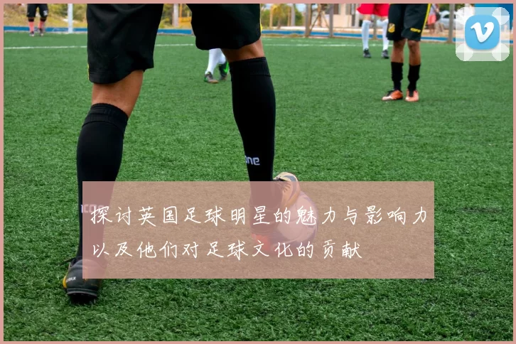 探讨英国足球明星的魅力与影响力以及他们对足球文化的贡献