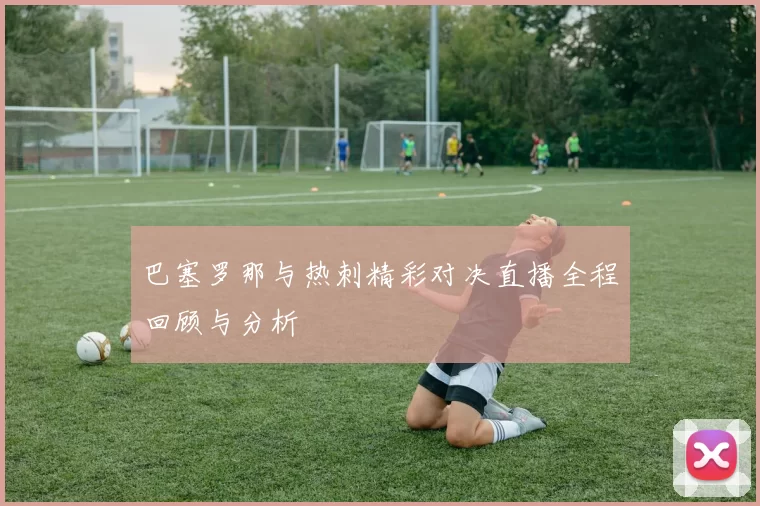 巴塞罗那与热刺精彩对决直播全程回顾与分析