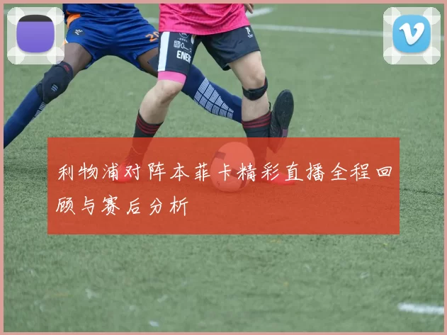 利物浦对阵本菲卡精彩直播全程回顾与赛后分析