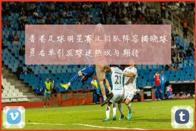 香港足球明星赛江门队阵容揭晓球员名单引发球迷热议与期待