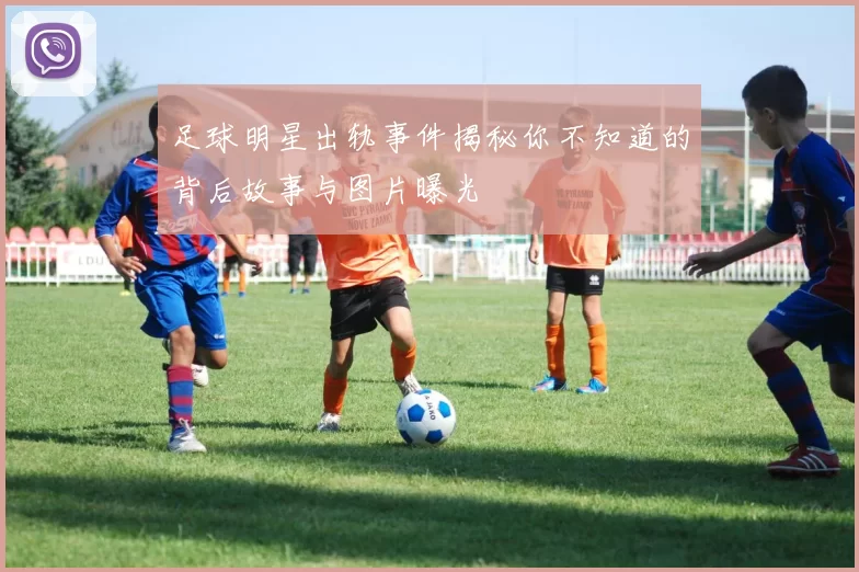 足球明星出轨事件揭秘你不知道的背后故事与图片曝光