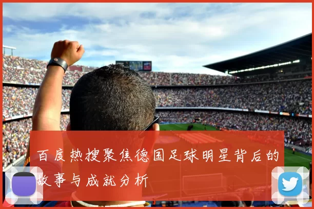 百度热搜聚焦德国足球明星背后的故事与成就分析