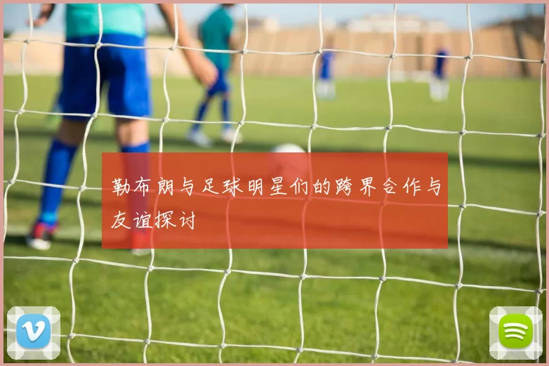 勒布朗与足球明星们的跨界合作与友谊探讨
