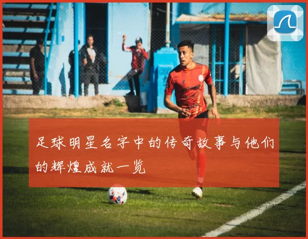 足球明星名字中的传奇故事与他们的辉煌成就一览
