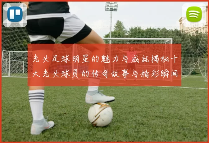 光头足球明星的魅力与成就揭秘十大光头球员的传奇故事与精彩瞬间