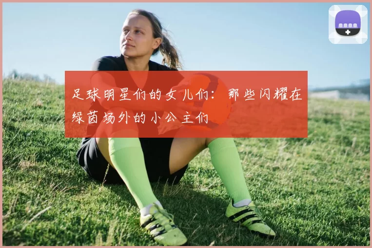 足球明星们的女儿们：那些闪耀在绿茵场外的小公主们
