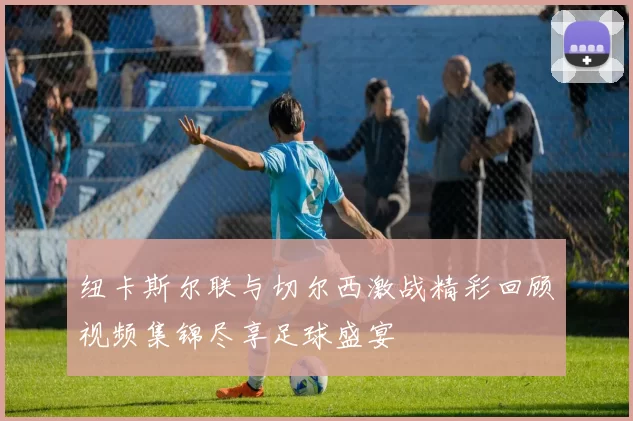纽卡斯尔联与切尔西激战精彩回顾视频集锦尽享足球盛宴
