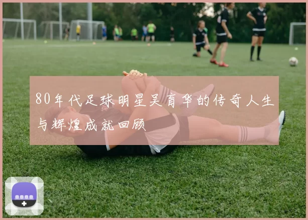 80年代足球明星吴育华的传奇人生与辉煌成就回顾