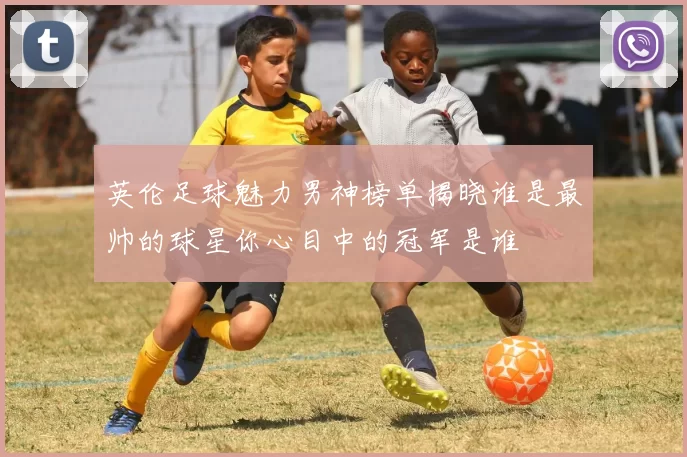 英伦足球魅力男神榜单揭晓谁是最帅的球星你心目中的冠军是谁
