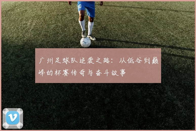 广州足球队逆袭之路：从低谷到巅峰的杯赛传奇与奋斗故事