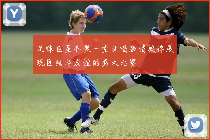 足球巨星齐聚一堂共唱激情旋律展现团结与友谊的盛大比赛