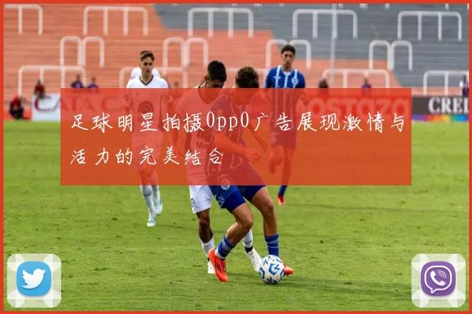 足球明星拍摄0pp0广告展现激情与活力的完美结合