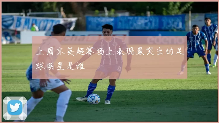上周末英超赛场上表现最突出的足球明星是谁