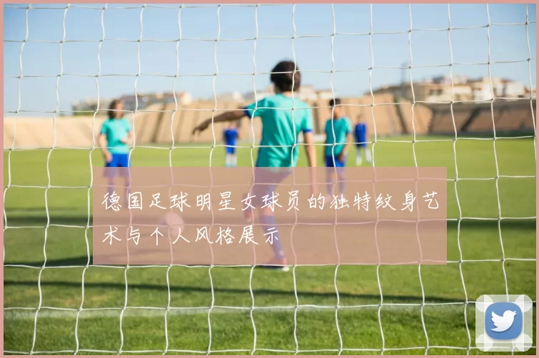 德国足球明星女球员的独特纹身艺术与个人风格展示