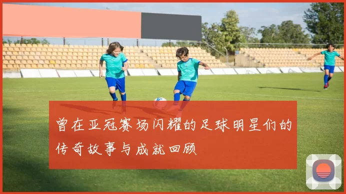曾在亚冠赛场闪耀的足球明星们的传奇故事与成就回顾