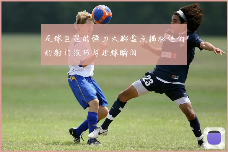 足球巨星的强力大脚盘点揭秘他们的射门技巧与进球瞬间