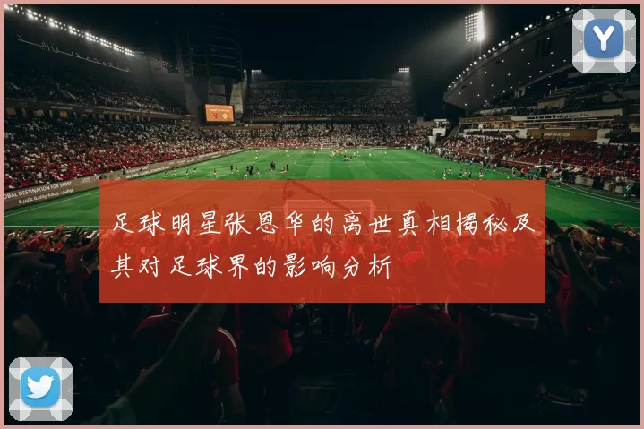 足球明星张恩华的离世真相揭秘及其对足球界的影响分析