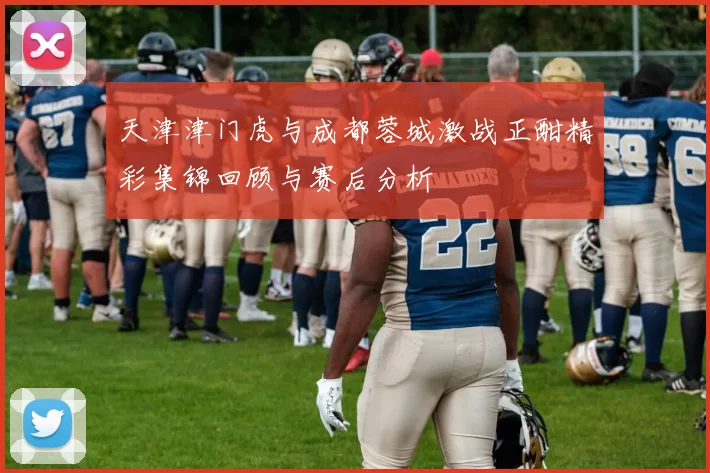 天津津门虎与成都蓉城激战正酣精彩集锦回顾与赛后分析