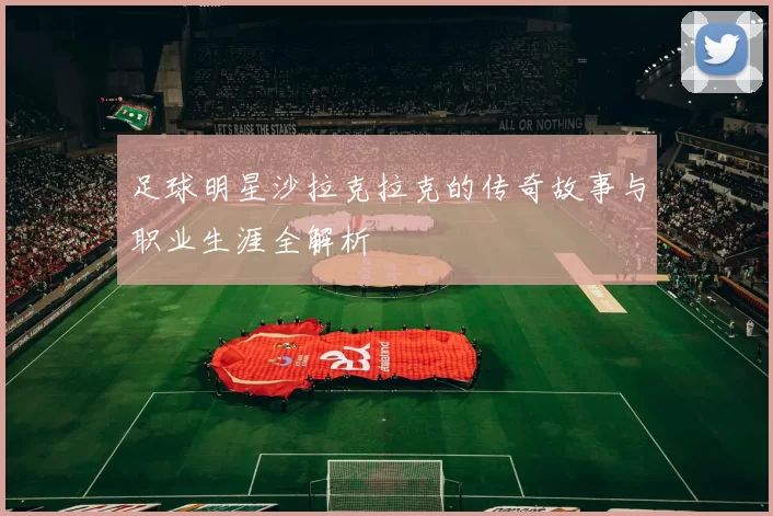 足球明星沙拉克拉克的传奇故事与职业生涯全解析
