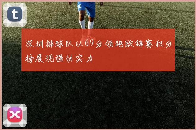 深圳排球队以69分领跑欧锦赛积分榜展现强劲实力