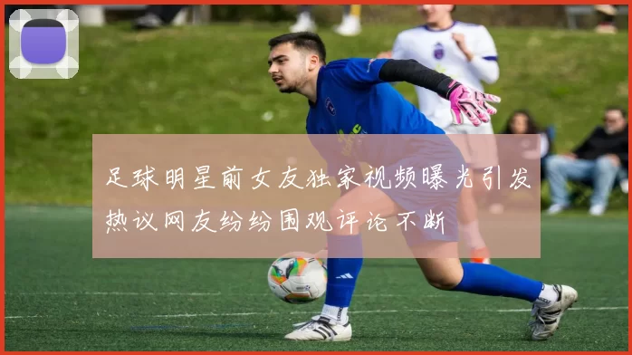 足球明星前女友独家视频曝光引发热议网友纷纷围观评论不断