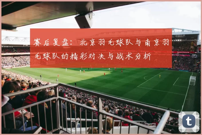 赛后复盘：北京羽毛球队与南京羽毛球队的精彩对决与战术分析